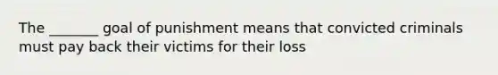 The _______ goal of punishment means that convicted criminals must pay back their victims for their loss