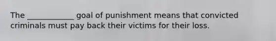 The ____________ goal of punishment means that convicted criminals must pay back their victims for their loss.