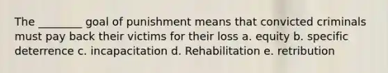 The ________ goal of punishment means that convicted criminals must pay back their victims for their loss a. equity b. specific deterrence c. incapacitation d. Rehabilitation e. retribution