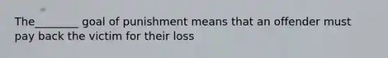 The________ goal of punishment means that an offender must pay back the victim for their loss