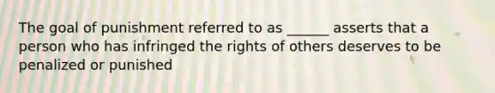 The goal of punishment referred to as ______ asserts that a person who has infringed the rights of others deserves to be penalized or punished