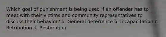 Which goal of punishment is being used if an offender has to meet with their victims and community representatives to discuss their behavior? a. General deterrence b. Incapacitation c. Retribution d. Restoration