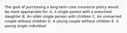 The goal of purchasing a long-term care insurance policy would be most appropriate for: A. A single parent with a preschool daughter B. An older single person with children C. An unmarried couple without children D. A young couple without children E. A young single individual