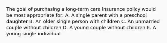 The goal of purchasing a long-term care insurance policy would be most appropriate for: A. A single parent with a preschool daughter B. An older single person with children C. An unmarried couple without children D. A young couple without children E. A young single individual