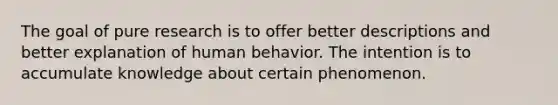 The goal of pure research is to offer better descriptions and better explanation of human behavior. The intention is to accumulate knowledge about certain phenomenon.