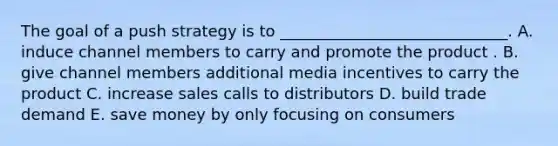 The goal of a push strategy is to​ _____________________________. A. induce channel members to carry and promote the product . B. give channel members additional media incentives to carry the product C. increase sales calls to distributors D. build trade demand E. save money by only focusing on consumers