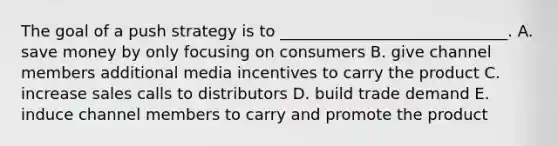 The goal of a push strategy is to​ _____________________________. A. save money by only focusing on consumers B. give channel members additional media incentives to carry the product C. increase sales calls to distributors D. build trade demand E. induce channel members to carry and promote the product