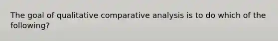 The goal of qualitative comparative analysis is to do which of the following?