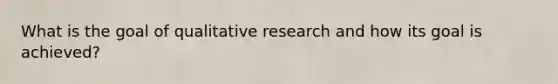 What is the goal of qualitative research and how its goal is achieved?