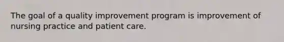 The goal of a quality improvement program is improvement of nursing practice and patient care.