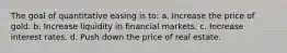 The goal of quantitative easing is to: a. Increase the price of gold. b. Increase liquidity in financial markets. c. Increase interest rates. d. Push down the price of real estate.