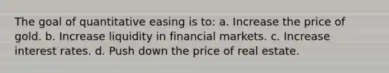 The goal of quantitative easing is to: a. Increase the price of gold. b. Increase liquidity in financial markets. c. Increase interest rates. d. Push down the price of real estate.