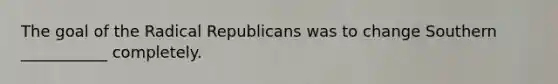 The goal of the Radical Republicans was to change Southern ___________ completely.