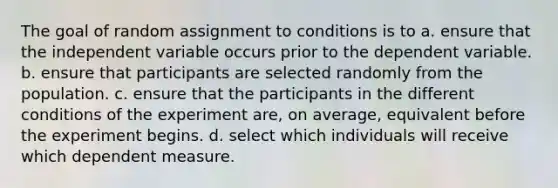 The goal of random assignment to conditions is to a. ensure that the independent variable occurs prior to the dependent variable. b. ensure that participants are selected randomly from the population. c. ensure that the participants in the different conditions of the experiment are, on average, equivalent before the experiment begins. d. select which individuals will receive which dependent measure.