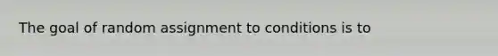 The goal of random assignment to conditions is to