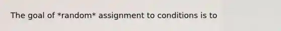 The goal of *random* assignment to conditions is to