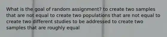 What is the goal of random assignment? to create two samples that are not equal to create two populations that are not equal to create two different studies to be addressed to create two samples that are roughly equal