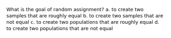 What is the goal of random assignment? a. to create two samples that are roughly equal b. to create two samples that are not equal c. to create two populations that are roughly equal d. to create two populations that are not equal