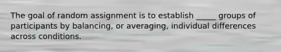 The goal of random assignment is to establish _____ groups of participants by balancing, or averaging, individual differences across conditions.