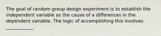 The goal of random group design experiment is to establish the independent variable as the cause of a differences in the dependent variable. The logic of accomplishing this involves ____________.