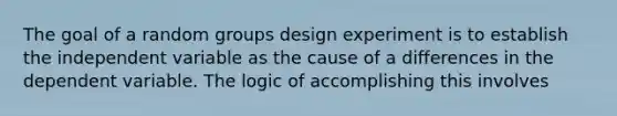 The goal of a random groups design experiment is to establish the independent variable as the cause of a differences in the dependent variable. The logic of accomplishing this involves