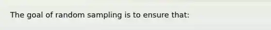 The goal of random sampling is to ensure that: