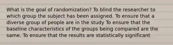 What is the goal of randomization? To blind the researcher to which group the subject has been assigned. To ensure that a diverse group of people are in the study To ensure that the baseline characteristics of the groups being compared are the same. To ensure that the results are statistically significant