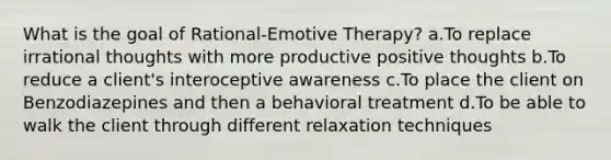 What is the goal of Rational-Emotive Therapy? a.To replace irrational thoughts with more productive positive thoughts b.To reduce a client's interoceptive awareness c.To place the client on Benzodiazepines and then a behavioral treatment d.To be able to walk the client through different relaxation techniques