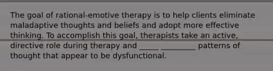 The goal of rational-emotive therapy is to help clients eliminate maladaptive thoughts and beliefs and adopt more effective thinking. To accomplish this goal, therapists take an active, directive role during therapy and _____ _________ patterns of thought that appear to be dysfunctional.