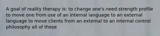 A goal of reality therapy is: to change one's need strength profile to move one from use of an internal language to an external language to move clients from an external to an internal control philosophy all of these