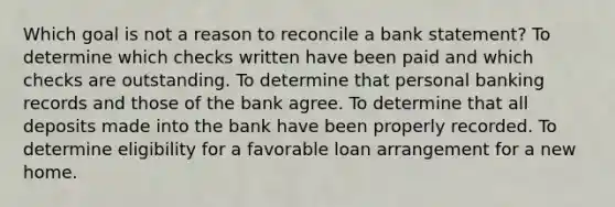 Which goal is not a reason to reconcile a bank statement? To determine which checks written have been paid and which checks are outstanding. To determine that personal banking records and those of the bank agree. To determine that all deposits made into the bank have been properly recorded. To determine eligibility for a favorable loan arrangement for a new home.