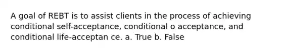 A goal of REBT is to assist clients in the process of achieving conditional self-acceptance, conditional o acceptance, and conditional life-acceptan​ ce. a. True b. False