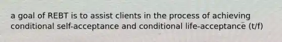 a goal of REBT is to assist clients in the process of achieving conditional self-acceptance and conditional life-acceptance (t/f)