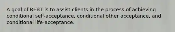 A goal of REBT is to assist clients in the process of achieving conditional self-acceptance, conditional other acceptance, and conditional life-acceptance.