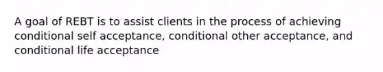 A goal of REBT is to assist clients in the process of achieving conditional self acceptance, conditional other acceptance, and conditional life acceptance