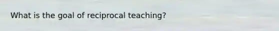 What is the goal of reciprocal teaching?