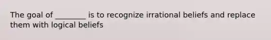 The goal of ________ is to recognize irrational beliefs and replace them with logical beliefs