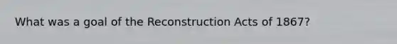 What was a goal of the Reconstruction Acts of 1867?