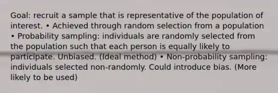 Goal: recruit a sample that is representative of the population of interest. • Achieved through random selection from a population • Probability sampling: individuals are randomly selected from the population such that each person is equally likely to participate. Unbiased. (Ideal method) • Non-probability sampling: individuals selected non-randomly. Could introduce bias. (More likely to be used)