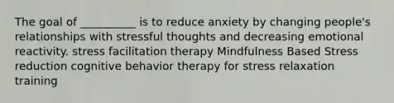 The goal of __________ is to reduce anxiety by changing people's relationships with stressful thoughts and decreasing emotional reactivity. stress facilitation therapy Mindfulness Based Stress reduction cognitive behavior therapy for stress relaxation training