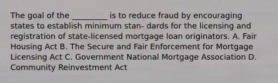 The goal of the _________ is to reduce fraud by encouraging states to establish minimum stan- dards for the licensing and registration of state-licensed mortgage loan originators. A. Fair Housing Act B. The Secure and Fair Enforcement for Mortgage Licensing Act C. Government National Mortgage Association D. Community Reinvestment Act