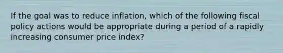 If the goal was to reduce inflation, which of the following fiscal policy actions would be appropriate during a period of a rapidly increasing consumer price index?