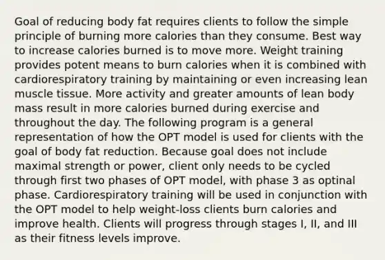 Goal of reducing body fat requires clients to follow the simple principle of burning more calories than they consume. Best way to increase calories burned is to move more. Weight training provides potent means to burn calories when it is combined with cardiorespiratory training by maintaining or even increasing lean muscle tissue. More activity and greater amounts of lean body mass result in more calories burned during exercise and throughout the day. The following program is a general representation of how the OPT model is used for clients with the goal of body fat reduction. Because goal does not include maximal strength or power, client only needs to be cycled through first two phases of OPT model, with phase 3 as optinal phase. Cardiorespiratory training will be used in conjunction with the OPT model to help weight-loss clients burn calories and improve health. Clients will progress through stages I, II, and III as their fitness levels improve.