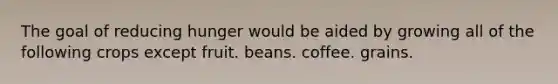 The goal of reducing hunger would be aided by growing all of the following crops except fruit. beans. coffee. grains.