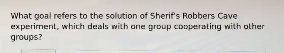 What goal refers to the solution of Sherif's Robbers Cave experiment, which deals with one group cooperating with other groups?