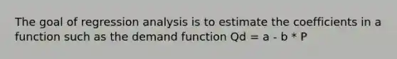 The goal of regression analysis is to estimate the coefficients in a function such as the demand function Qd = a - b * P