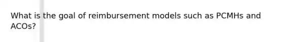 What is the goal of reimbursement models such as PCMHs and ACOs?