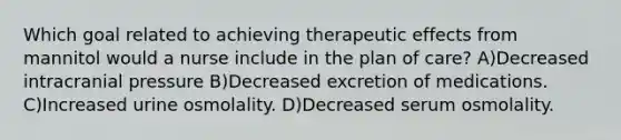 Which goal related to achieving therapeutic effects from mannitol would a nurse include in the plan of care? A)Decreased intracranial pressure B)Decreased excretion of medications. C)Increased urine osmolality. D)Decreased serum osmolality.