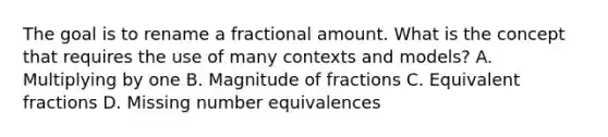 The goal is to rename a fractional amount. What is the concept that requires the use of many contexts and​ models? A. Multiplying by one B. Magnitude of fractions C. Equivalent fractions D. Missing number equivalences