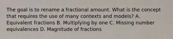 The goal is to rename a fractional amount. What is the concept that requires the use of many contexts and​ models? A. Equivalent fractions B. Multiplying by one C. Missing number equivalences D. Magnitude of fractions